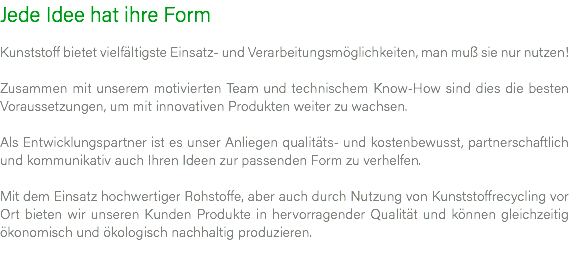 Jede Idee hat ihre Form Kunststoff bietet vielfältigste Einsatz- und Verarbeitungsmöglichkeiten, man muß sie nur nutzen! Zusammen mit unserem motivierten Team und technischem Know-How sind dies die besten Voraussetzungen, um mit innovativen Produkten weiter zu wachsen. Als Entwicklungspartner ist es unser Anliegen qualitäts- und kostenbewusst, partnerschaftlich und kommunikativ auch Ihren Ideen zur passenden Form zu verhelfen. Mit dem Einsatz hochwertiger Rohstoffe, aber auch durch Nutzung von Kunststoffrecycling vor Ort bieten wir unseren Kunden Produkte in hervorragender Qualität und können gleichzeitig ökonomisch und ökologisch nachhaltig produzieren. 