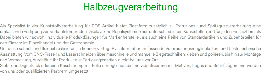 Halbzeugverarbeitung Als Spezialist in der Kunststoffverarbeitung für POS Artikel bietet Plastiform zusätzlich zu Extrusions- und Spritzgussverarbeitung eine umfassende Fertigung von verkaufsfördernden Displays und Regalsystemen aus unterschiedlichen Kunststoffen und für jeden Einsatzbereich. Dabei bieten wir sowohl individuelle Produktlösungen für Markenhersteller, als auch eine Reihe von Standardartikeln und Zubehörteilen für den Einsatz im Einzelhandel und der Gastronomie. Um diese schnell und flexibel realisieren zu können verfügt Plastiform über umfassende Verarbeitungsmöglichkeiten und beste technische Ausstattung. Vom CNC-Fräsen und Laserschneiden über maschinelle und manuelle Biegetechniken, kleben und polieren, bis hin zur Montage und Verpackung, durchläuft ihr Produkt alle Fertigungsstadien direkt bei uns vor Ort. Sieb- und Digitalruck oder eine Kaschierung mit Folie ermöglichen die Individualisierung mit Motiven, Logos und Schriftzügen und werden von uns oder qualifizierten Partnern umgesetzt. 